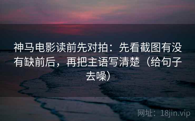神马电影读前先对拍：先看截图有没有缺前后，再把主语写清楚（给句子去噪）