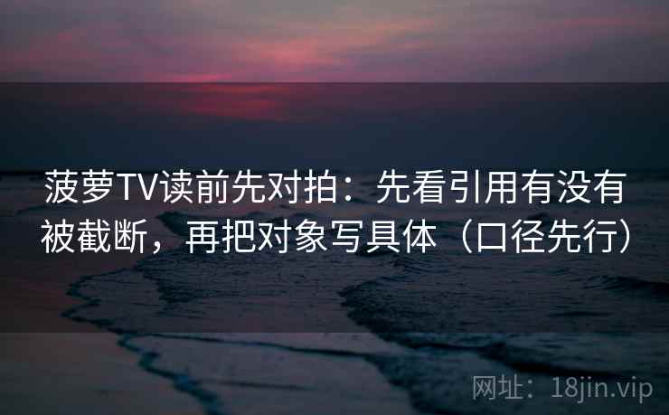 菠萝TV读前先对拍：先看引用有没有被截断，再把对象写具体（口径先行）