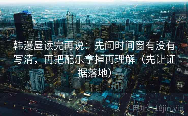韩漫屋读完再说：先问时间窗有没有写清，再把配乐拿掉再理解（先让证据落地）