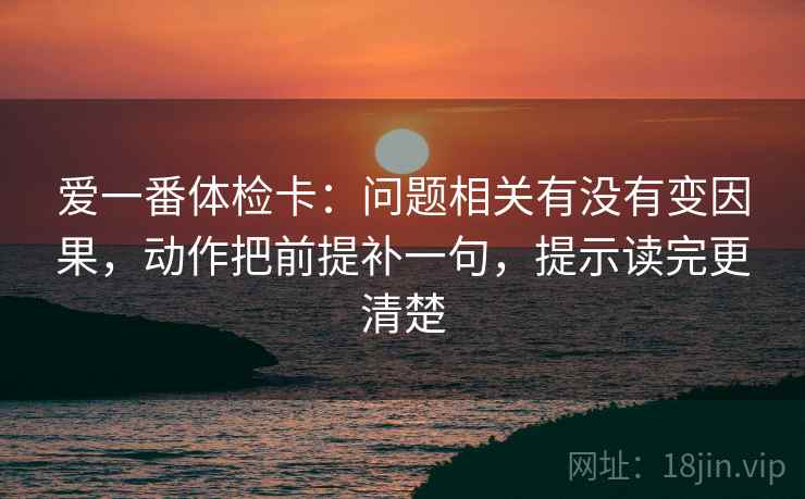 爱一番体检卡:问题相关有没有变因果,动作把前提补一句,提示读完更清楚