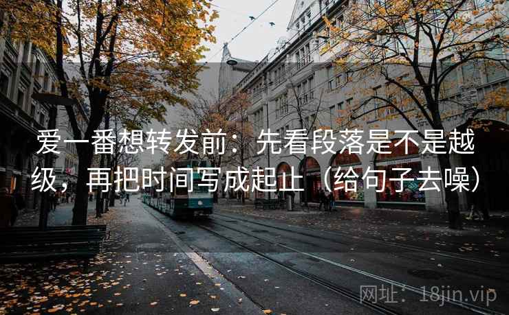 爱一番想转发前：先看段落是不是越级，再把时间写成起止（给句子去噪）