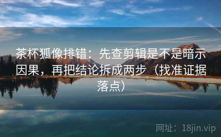 茶杯狐像排错：先查剪辑是不是暗示因果，再把结论拆成两步（找准证据落点）