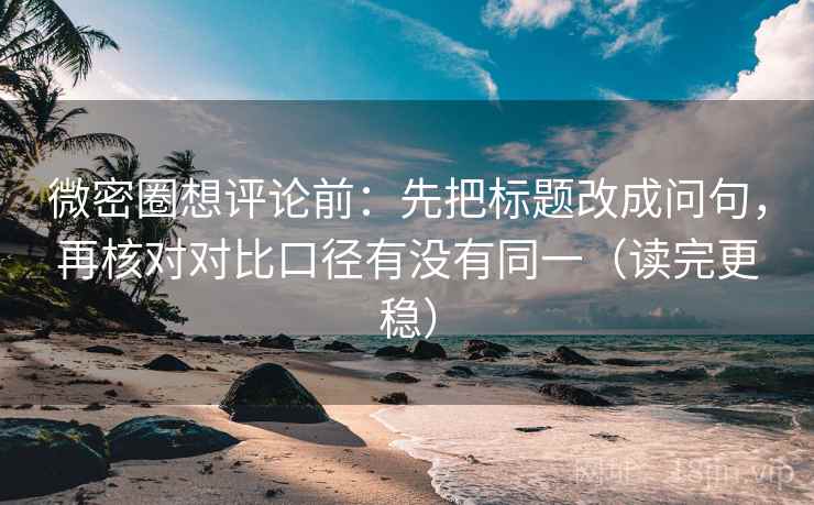 微密圈想评论前：先把标题改成问句，再核对对比口径有没有同一（读完更稳）