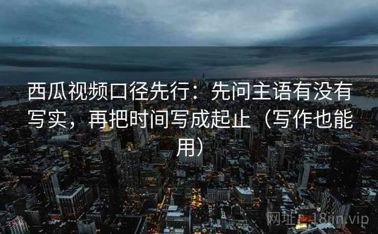 西瓜视频口径先行：先问主语有没有写实，再把时间写成起止（写作也能用）