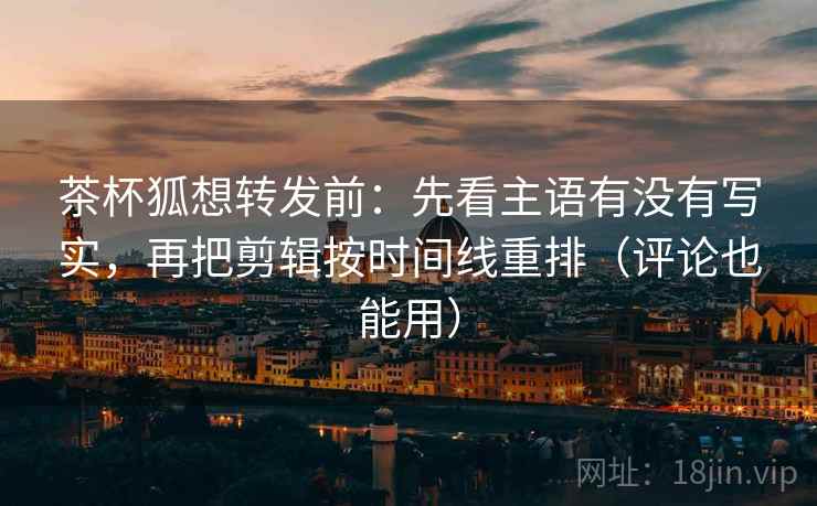 茶杯狐想转发前:先看主语有没有写实,再把剪辑按时间线重排(评论也能用) 茶杯狐想转发前:先看主语有没有写实,再把剪辑按时间线重排(评论也能用)