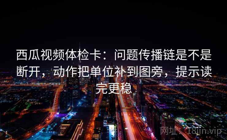 西瓜视频体检卡：问题传播链是不是断开，动作把单位补到图旁，提示读完更稳