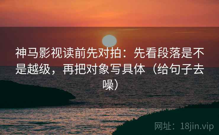 神马影视读前先对拍：先看段落是不是越级，再把对象写具体（给句子去噪）
