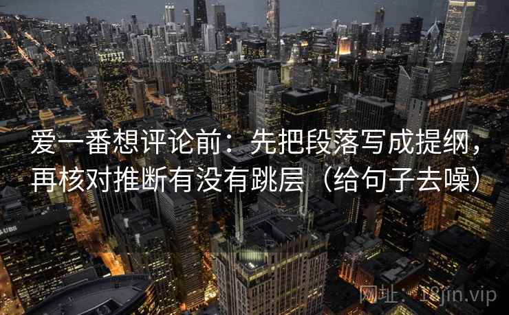 爱一番想评论前:先把段落写成提纲,再核对推断有没有跳层(给句子去噪) 爱一番想评论前:先把段落写成提纲,再核对推断有没有跳层(给句子去噪)