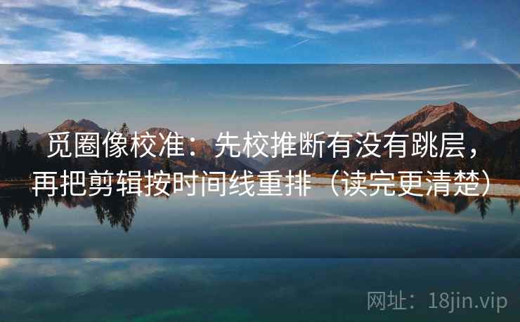 觅圈像校准:先校推断有没有跳层,再把剪辑按时间线重排(读完更清楚) 觅圈像校准:先校推断有没有跳层,再把剪辑按时间线重排(读完更清楚)