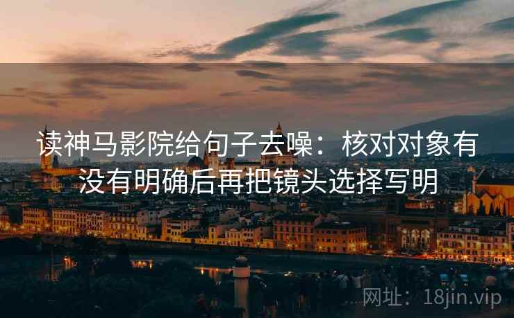 读神马影院给句子去噪:核对对象有没有明确后再把镜头选择写明 读神马影院给句子去噪:核对对象有没有明确后再把镜头选择写明