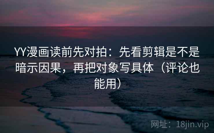 YY漫画读前先对拍：先看剪辑是不是暗示因果，再把对象写具体（评论也能用）