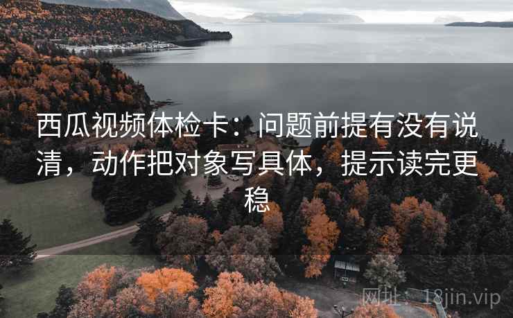 西瓜视频体检卡：问题前提有没有说清，动作把对象写具体，提示读完更稳