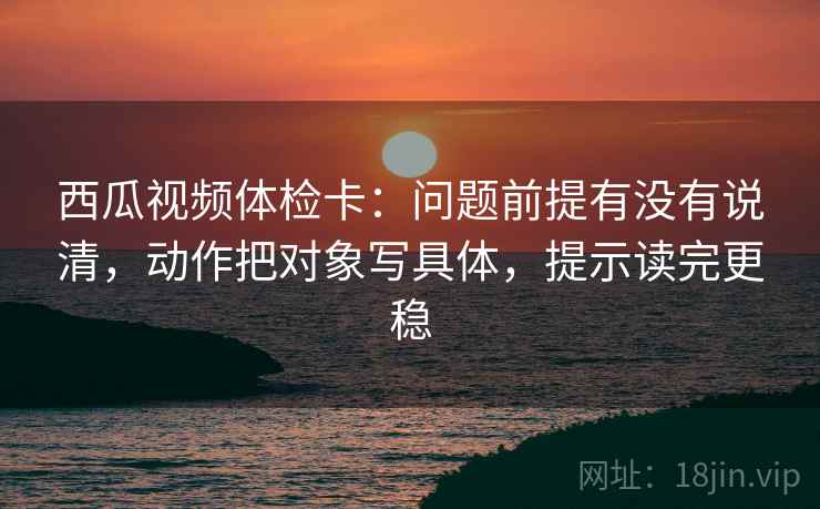 西瓜视频体检卡:问题前提有没有说清,动作把对象写具体,提示读完更稳 西瓜视频体检卡:问题前提有没有说清,动作把对象写具体,提示读完更稳