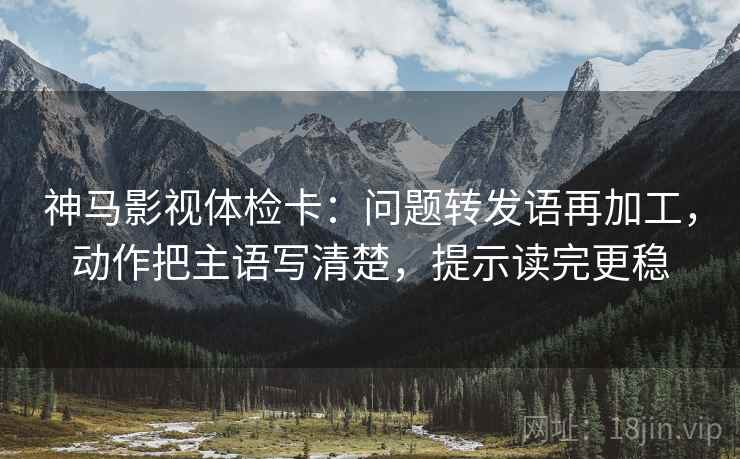 神马影视体检卡：问题转发语再加工，动作把主语写清楚，提示读完更稳