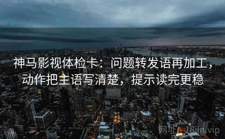神马影视体检卡：问题转发语再加工，动作把主语写清楚，提示读完更稳