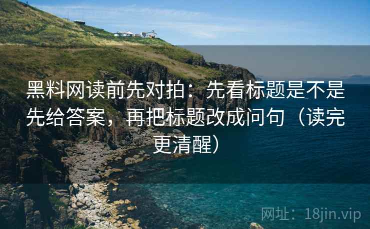 黑料网读前先对拍：先看标题是不是先给答案，再把标题改成问句（读完更清醒）