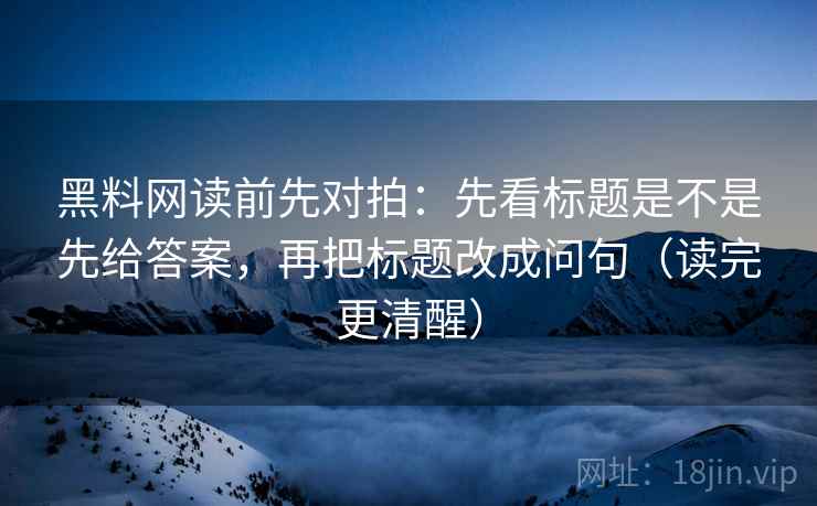 黑料网读前先对拍：先看标题是不是先给答案，再把标题改成问句（读完更清醒）