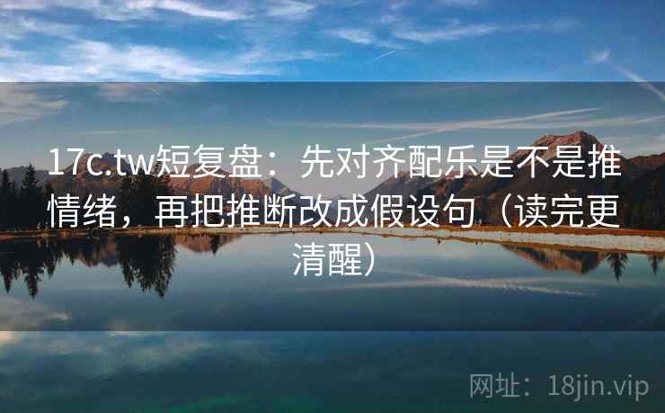 17c.tw短复盘：先对齐配乐是不是推情绪，再把推断改成假设句（读完更清醒）
