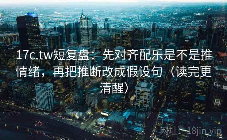 17c.tw短复盘：先对齐配乐是不是推情绪，再把推断改成假设句（读完更清醒）