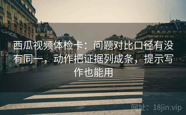 西瓜视频体检卡:问题对比口径有没有同一,动作把证据列成条,提示写作也能用 西瓜视频体检卡:问题对比口径有没有同一,动作把证据列成条,提示写作也能用