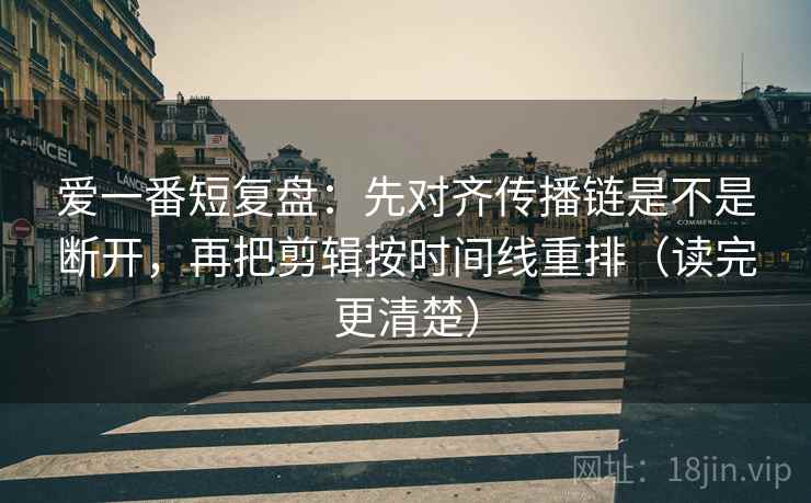 爱一番短复盘：先对齐传播链是不是断开，再把剪辑按时间线重排（读完更清楚）