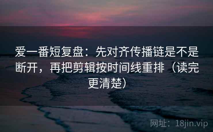爱一番短复盘：先对齐传播链是不是断开，再把剪辑按时间线重排（读完更清楚）