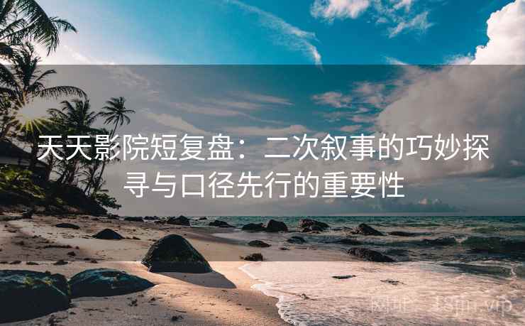 天天影院短复盘：二次叙事的巧妙探寻与口径先行的重要性