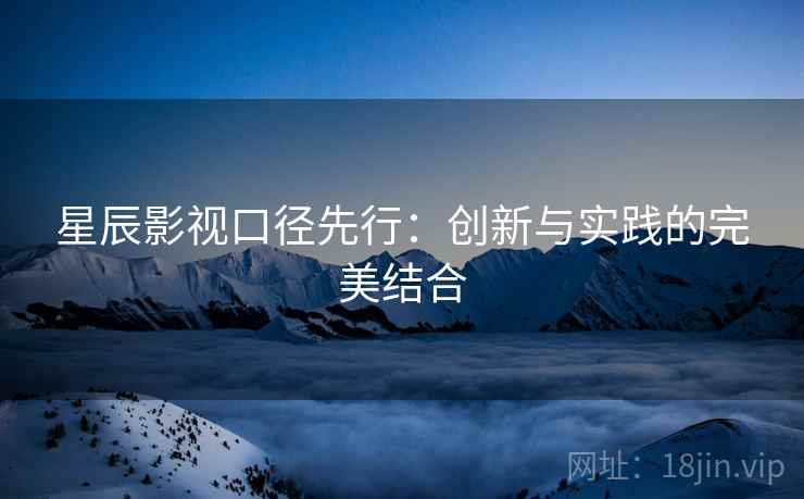 星辰影视口径先行：创新与实践的完美结合