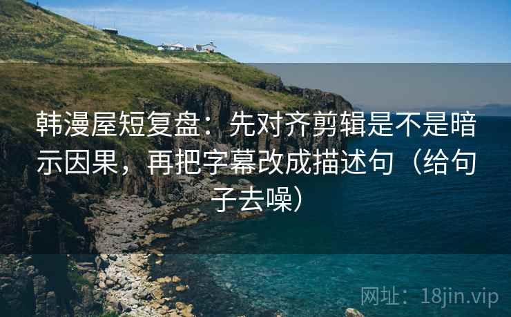韩漫屋短复盘：先对齐剪辑是不是暗示因果，再把字幕改成描述句（给句子去噪）