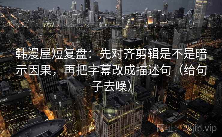 韩漫屋短复盘：先对齐剪辑是不是暗示因果，再把字幕改成描述句（给句子去噪）