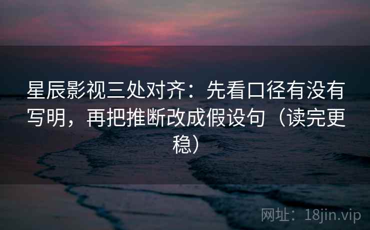 星辰影视三处对齐：先看口径有没有写明，再把推断改成假设句（读完更稳）