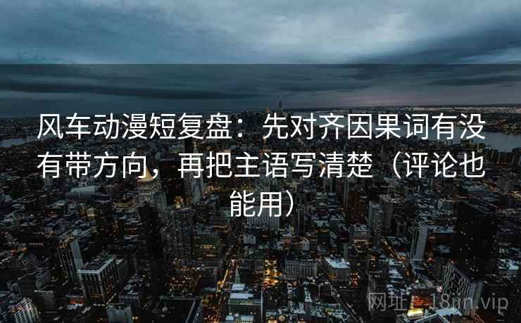 风车动漫短复盘：先对齐因果词有没有带方向，再把主语写清楚（评论也能用）