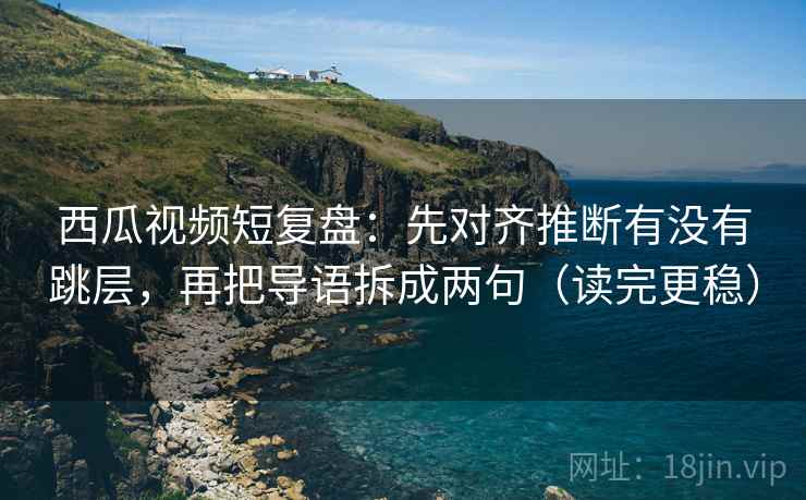 西瓜视频短复盘：先对齐推断有没有跳层，再把导语拆成两句（读完更稳）