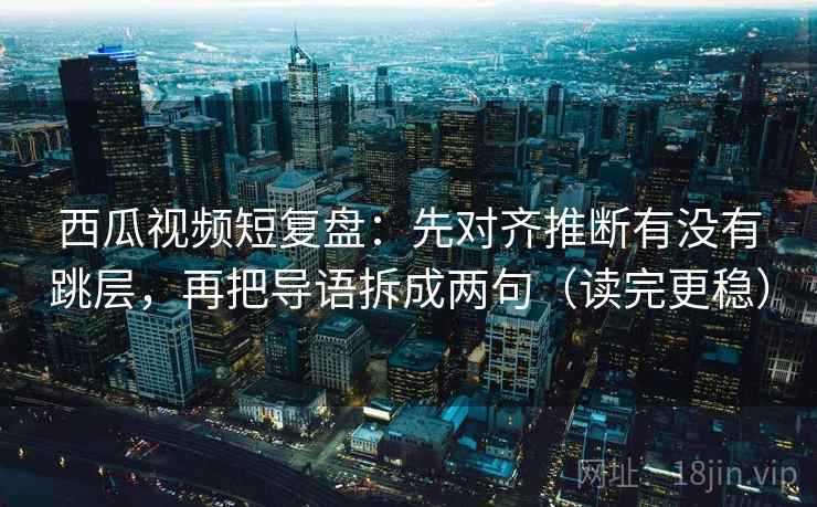 西瓜视频短复盘：先对齐推断有没有跳层，再把导语拆成两句（读完更稳）