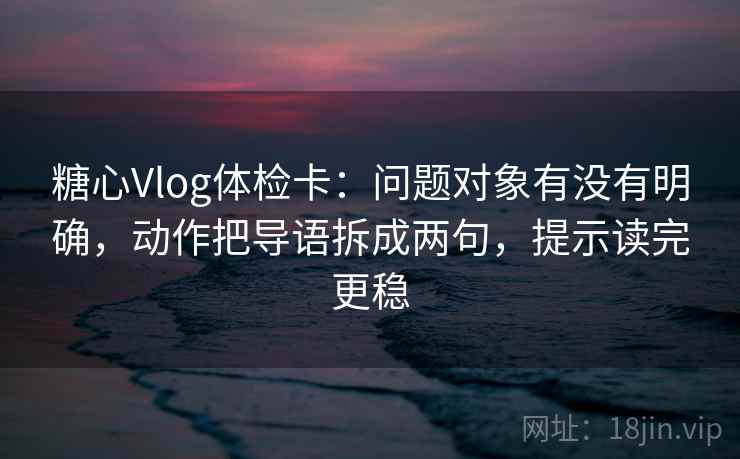 糖心Vlog体检卡：问题对象有没有明确，动作把导语拆成两句，提示读完更稳