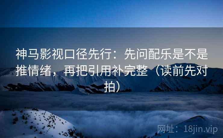 神马影视口径先行：先问配乐是不是推情绪，再把引用补完整（读前先对拍）