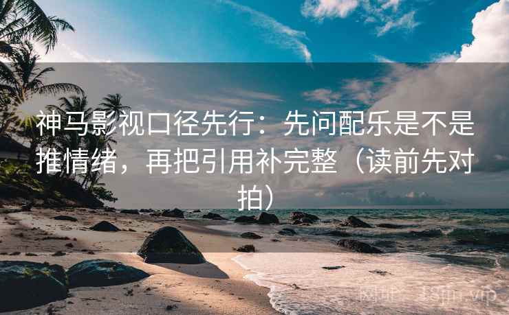 神马影视口径先行：先问配乐是不是推情绪，再把引用补完整（读前先对拍）