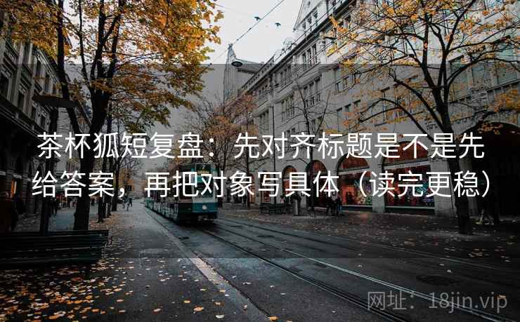 茶杯狐短复盘：先对齐标题是不是先给答案，再把对象写具体（读完更稳）