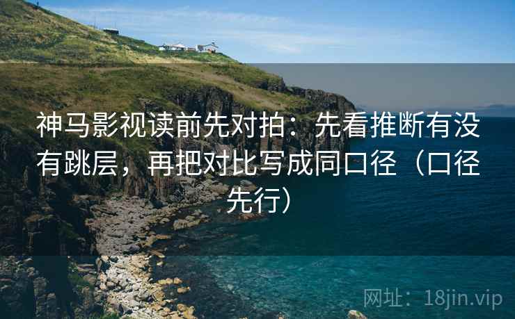神马影视读前先对拍：先看推断有没有跳层，再把对比写成同口径（口径先行）