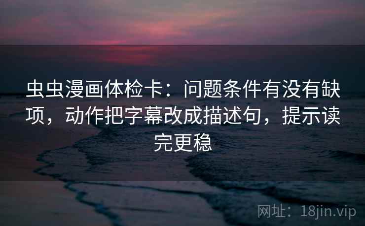 虫虫漫画体检卡：问题条件有没有缺项，动作把字幕改成描述句，提示读完更稳