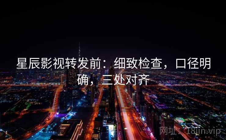 星辰影视转发前：细致检查，口径明确，三处对齐