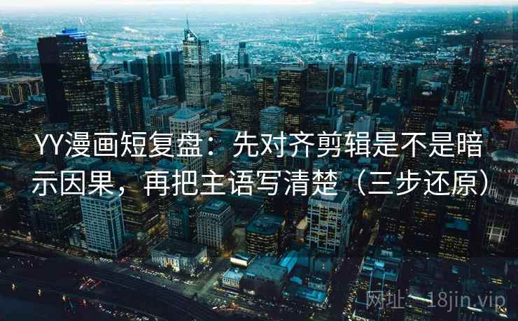 YY漫画短复盘：先对齐剪辑是不是暗示因果，再把主语写清楚（三步还原）