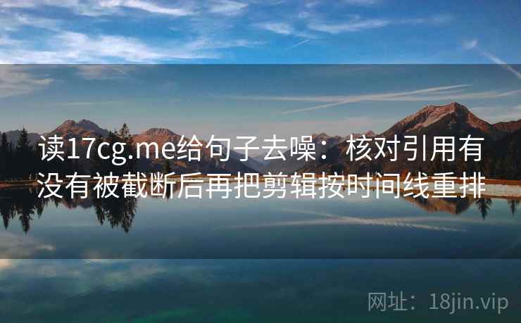 读17cg.me给句子去噪：核对引用有没有被截断后再把剪辑按时间线重排