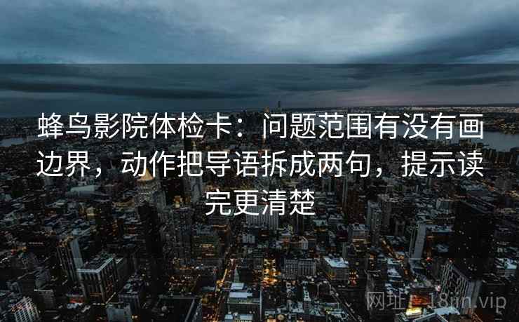 蜂鸟影院体检卡：问题范围有没有画边界，动作把导语拆成两句，提示读完更清楚