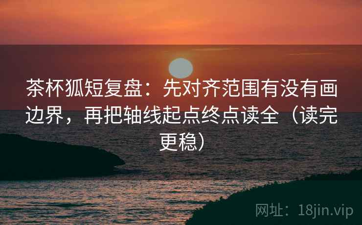 茶杯狐短复盘：先对齐范围有没有画边界，再把轴线起点终点读全（读完更稳）