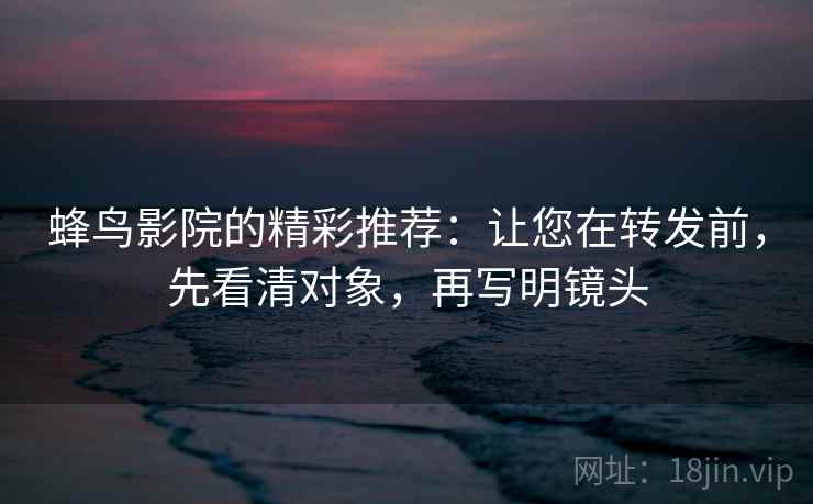 蜂鸟影院的精彩推荐：让您在转发前，先看清对象，再写明镜头