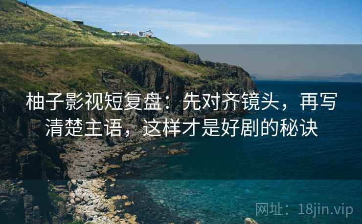 柚子影视短复盘：先对齐镜头，再写清楚主语，这样才是好剧的秘诀