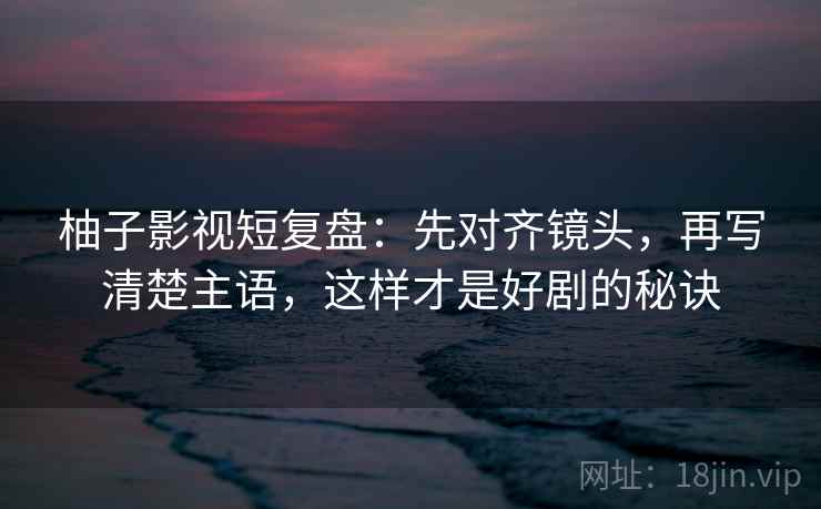 柚子影视短复盘：先对齐镜头，再写清楚主语，这样才是好剧的秘诀