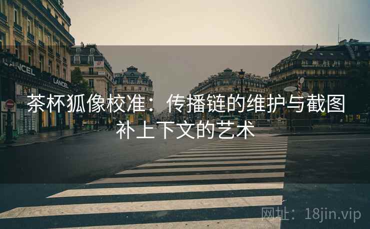 茶杯狐像校准：传播链的维护与截图补上下文的艺术