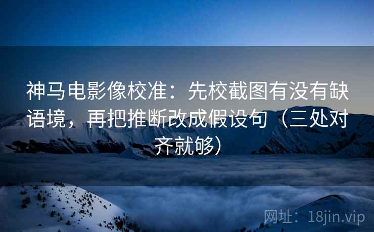 神马电影像校准：先校截图有没有缺语境，再把推断改成假设句（三处对齐就够）